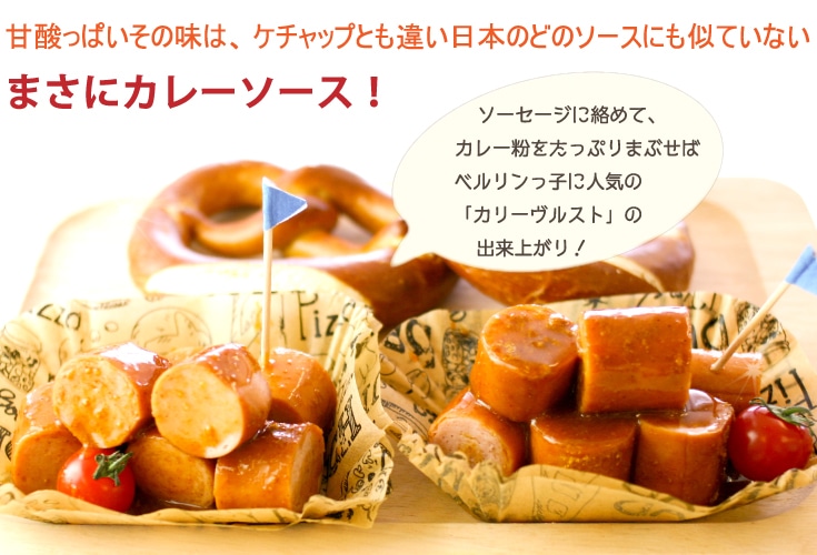 甘酸っぱいその味は、ケチャップとも違い
日本のどのソースにも似ていない、
まさにカレーソース!!ソーセージに絡めて、カレー粉をたっぷりまぶせば
ベルリンっ子に人気の「カリーヴルスト」の出来上がりです♪